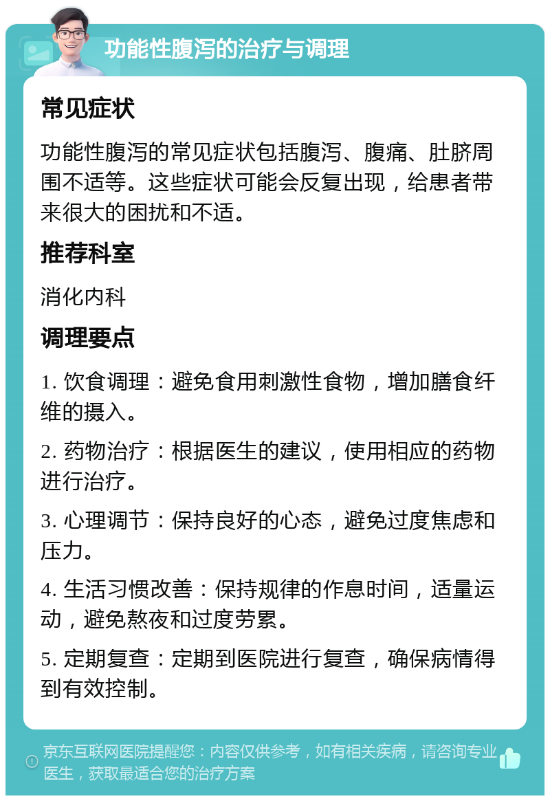 功能性腹泻的治疗与调理 常见症状 功能性腹泻的常见症状包括腹泻、腹痛、肚脐周围不适等。这些症状可能会反复出现，给患者带来很大的困扰和不适。 推荐科室 消化内科 调理要点 1. 饮食调理：避免食用刺激性食物，增加膳食纤维的摄入。 2. 药物治疗：根据医生的建议，使用相应的药物进行治疗。 3. 心理调节：保持良好的心态，避免过度焦虑和压力。 4. 生活习惯改善：保持规律的作息时间，适量运动，避免熬夜和过度劳累。 5. 定期复查：定期到医院进行复查，确保病情得到有效控制。