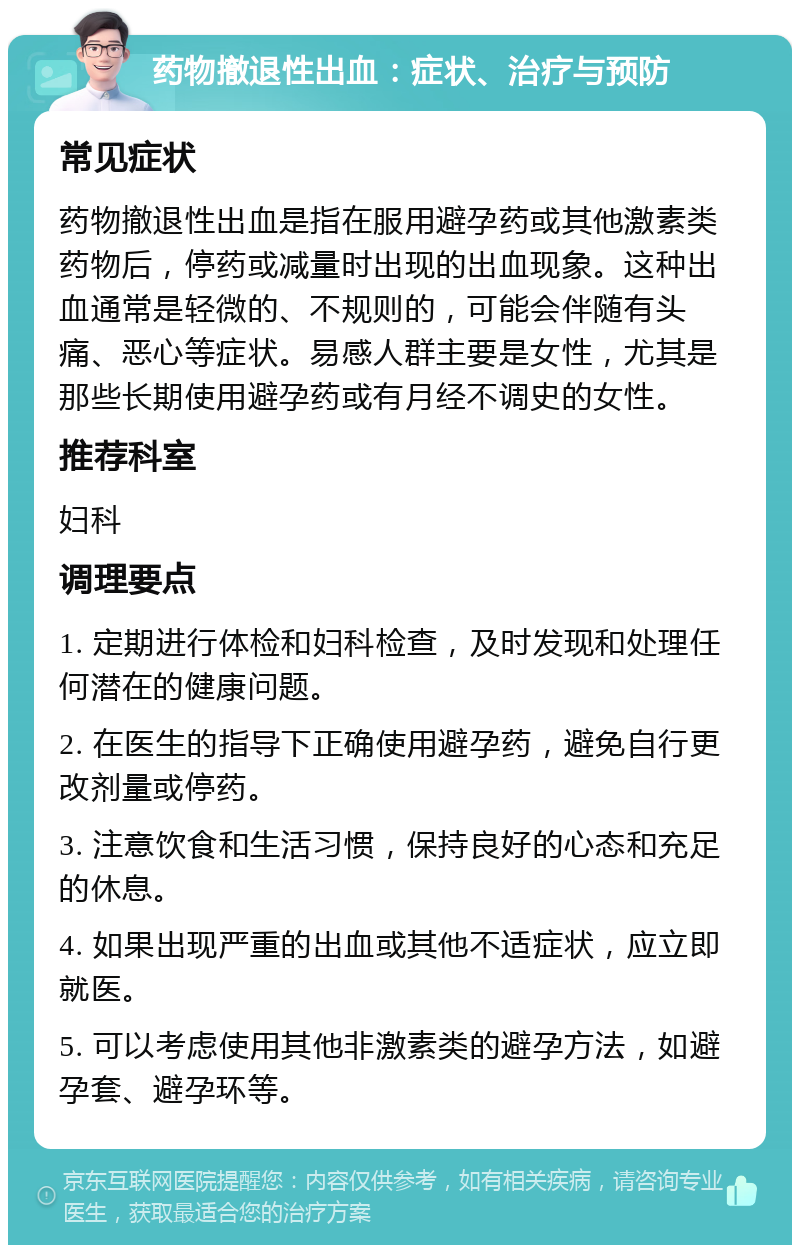 药物撤退性出血：症状、治疗与预防 常见症状 药物撤退性出血是指在服用避孕药或其他激素类药物后，停药或减量时出现的出血现象。这种出血通常是轻微的、不规则的，可能会伴随有头痛、恶心等症状。易感人群主要是女性，尤其是那些长期使用避孕药或有月经不调史的女性。 推荐科室 妇科 调理要点 1. 定期进行体检和妇科检查，及时发现和处理任何潜在的健康问题。 2. 在医生的指导下正确使用避孕药，避免自行更改剂量或停药。 3. 注意饮食和生活习惯，保持良好的心态和充足的休息。 4. 如果出现严重的出血或其他不适症状，应立即就医。 5. 可以考虑使用其他非激素类的避孕方法，如避孕套、避孕环等。