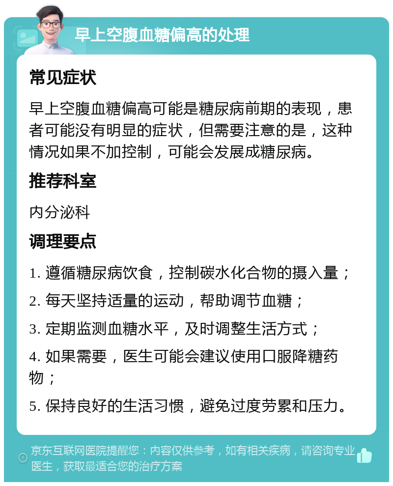 早上空腹血糖偏高的处理 常见症状 早上空腹血糖偏高可能是糖尿病前期的表现，患者可能没有明显的症状，但需要注意的是，这种情况如果不加控制，可能会发展成糖尿病。 推荐科室 内分泌科 调理要点 1. 遵循糖尿病饮食，控制碳水化合物的摄入量； 2. 每天坚持适量的运动，帮助调节血糖； 3. 定期监测血糖水平，及时调整生活方式； 4. 如果需要，医生可能会建议使用口服降糖药物； 5. 保持良好的生活习惯，避免过度劳累和压力。