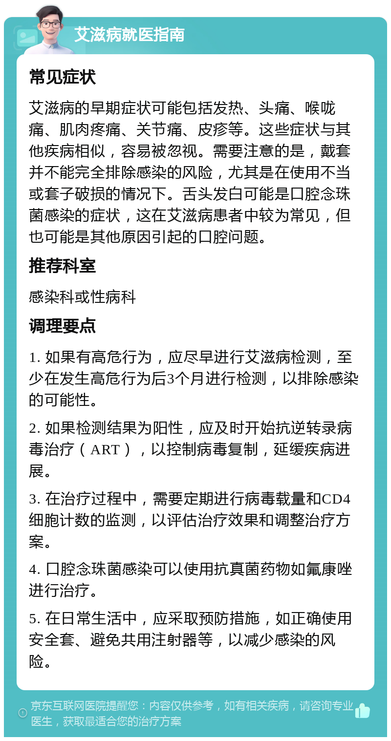 艾滋病就医指南 常见症状 艾滋病的早期症状可能包括发热、头痛、喉咙痛、肌肉疼痛、关节痛、皮疹等。这些症状与其他疾病相似，容易被忽视。需要注意的是，戴套并不能完全排除感染的风险，尤其是在使用不当或套子破损的情况下。舌头发白可能是口腔念珠菌感染的症状，这在艾滋病患者中较为常见，但也可能是其他原因引起的口腔问题。 推荐科室 感染科或性病科 调理要点 1. 如果有高危行为，应尽早进行艾滋病检测，至少在发生高危行为后3个月进行检测，以排除感染的可能性。 2. 如果检测结果为阳性，应及时开始抗逆转录病毒治疗（ART），以控制病毒复制，延缓疾病进展。 3. 在治疗过程中，需要定期进行病毒载量和CD4细胞计数的监测，以评估治疗效果和调整治疗方案。 4. 口腔念珠菌感染可以使用抗真菌药物如氟康唑进行治疗。 5. 在日常生活中，应采取预防措施，如正确使用安全套、避免共用注射器等，以减少感染的风险。