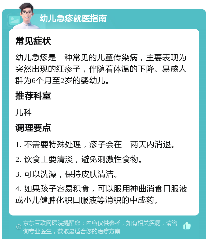 幼儿急疹就医指南 常见症状 幼儿急疹是一种常见的儿童传染病，主要表现为突然出现的红疹子，伴随着体温的下降。易感人群为6个月至2岁的婴幼儿。 推荐科室 儿科 调理要点 1. 不需要特殊处理，疹子会在一两天内消退。 2. 饮食上要清淡，避免刺激性食物。 3. 可以洗澡，保持皮肤清洁。 4. 如果孩子容易积食，可以服用神曲消食口服液或小儿健脾化积口服液等消积的中成药。