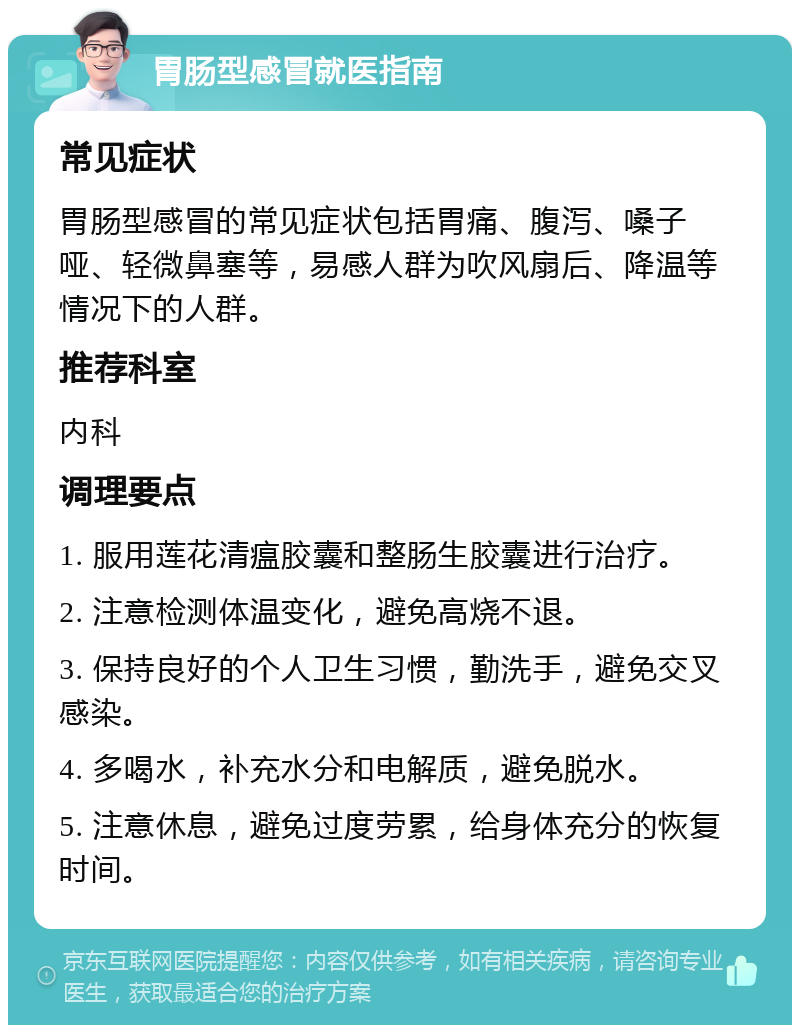 胃肠型感冒就医指南 常见症状 胃肠型感冒的常见症状包括胃痛、腹泻、嗓子哑、轻微鼻塞等，易感人群为吹风扇后、降温等情况下的人群。 推荐科室 内科 调理要点 1. 服用莲花清瘟胶囊和整肠生胶囊进行治疗。 2. 注意检测体温变化，避免高烧不退。 3. 保持良好的个人卫生习惯，勤洗手，避免交叉感染。 4. 多喝水，补充水分和电解质，避免脱水。 5. 注意休息，避免过度劳累，给身体充分的恢复时间。