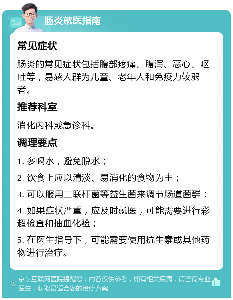 肠炎就医指南 常见症状 肠炎的常见症状包括腹部疼痛、腹泻、恶心、呕吐等，易感人群为儿童、老年人和免疫力较弱者。 推荐科室 消化内科或急诊科。 调理要点 1. 多喝水，避免脱水； 2. 饮食上应以清淡、易消化的食物为主； 3. 可以服用三联杆菌等益生菌来调节肠道菌群； 4. 如果症状严重，应及时就医，可能需要进行彩超检查和抽血化验； 5. 在医生指导下，可能需要使用抗生素或其他药物进行治疗。