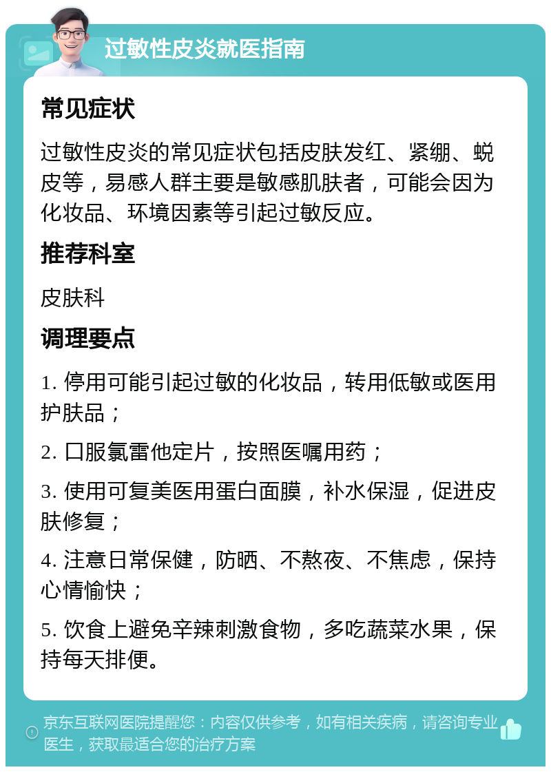 过敏性皮炎就医指南 常见症状 过敏性皮炎的常见症状包括皮肤发红、紧绷、蜕皮等，易感人群主要是敏感肌肤者，可能会因为化妆品、环境因素等引起过敏反应。 推荐科室 皮肤科 调理要点 1. 停用可能引起过敏的化妆品，转用低敏或医用护肤品； 2. 口服氯雷他定片，按照医嘱用药； 3. 使用可复美医用蛋白面膜，补水保湿，促进皮肤修复； 4. 注意日常保健，防晒、不熬夜、不焦虑，保持心情愉快； 5. 饮食上避免辛辣刺激食物，多吃蔬菜水果，保持每天排便。