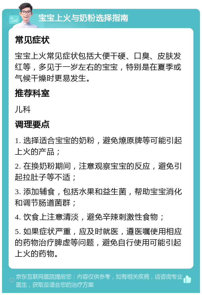 宝宝上火与奶粉选择指南 常见症状 宝宝上火常见症状包括大便干硬、口臭、皮肤发红等，多见于一岁左右的宝宝，特别是在夏季或气候干燥时更易发生。 推荐科室 儿科 调理要点 1. 选择适合宝宝的奶粉，避免燎原牌等可能引起上火的产品； 2. 在换奶粉期间，注意观察宝宝的反应，避免引起拉肚子等不适； 3. 添加辅食，包括水果和益生菌，帮助宝宝消化和调节肠道菌群； 4. 饮食上注意清淡，避免辛辣刺激性食物； 5. 如果症状严重，应及时就医，遵医嘱使用相应的药物治疗脾虚等问题，避免自行使用可能引起上火的药物。