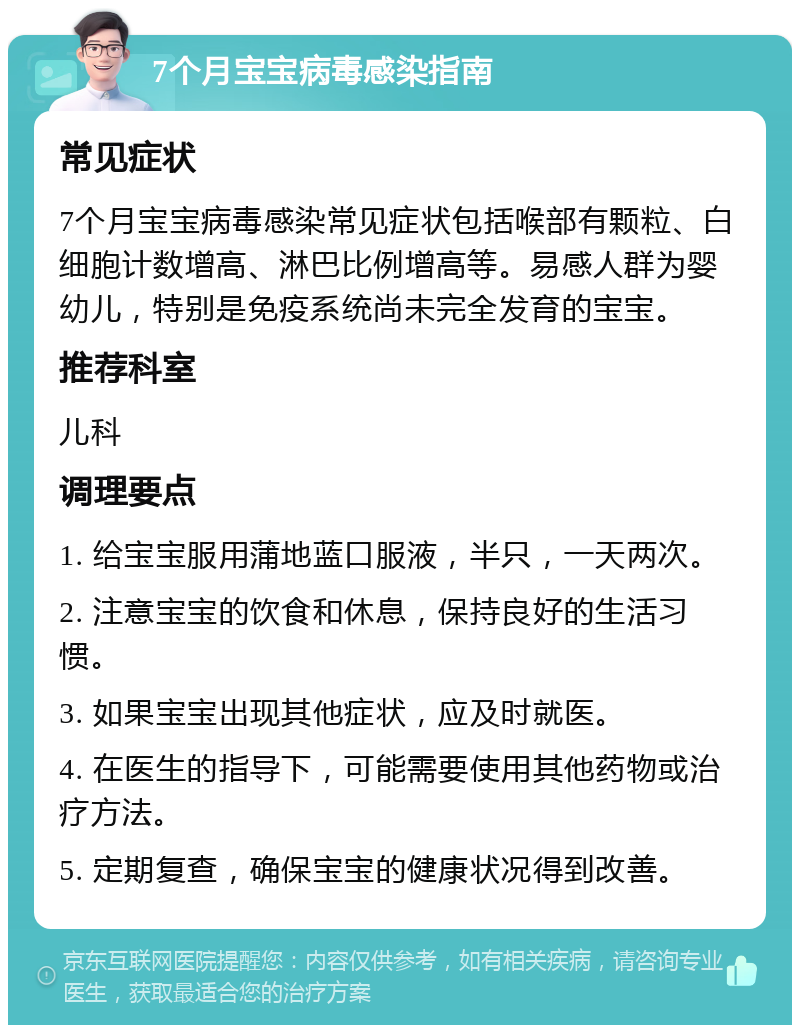 7个月宝宝病毒感染指南 常见症状 7个月宝宝病毒感染常见症状包括喉部有颗粒、白细胞计数增高、淋巴比例增高等。易感人群为婴幼儿，特别是免疫系统尚未完全发育的宝宝。 推荐科室 儿科 调理要点 1. 给宝宝服用蒲地蓝口服液，半只，一天两次。 2. 注意宝宝的饮食和休息，保持良好的生活习惯。 3. 如果宝宝出现其他症状，应及时就医。 4. 在医生的指导下，可能需要使用其他药物或治疗方法。 5. 定期复查，确保宝宝的健康状况得到改善。