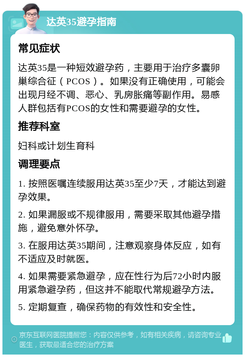 达英35避孕指南 常见症状 达英35是一种短效避孕药，主要用于治疗多囊卵巢综合征（PCOS）。如果没有正确使用，可能会出现月经不调、恶心、乳房胀痛等副作用。易感人群包括有PCOS的女性和需要避孕的女性。 推荐科室 妇科或计划生育科 调理要点 1. 按照医嘱连续服用达英35至少7天，才能达到避孕效果。 2. 如果漏服或不规律服用，需要采取其他避孕措施，避免意外怀孕。 3. 在服用达英35期间，注意观察身体反应，如有不适应及时就医。 4. 如果需要紧急避孕，应在性行为后72小时内服用紧急避孕药，但这并不能取代常规避孕方法。 5. 定期复查，确保药物的有效性和安全性。