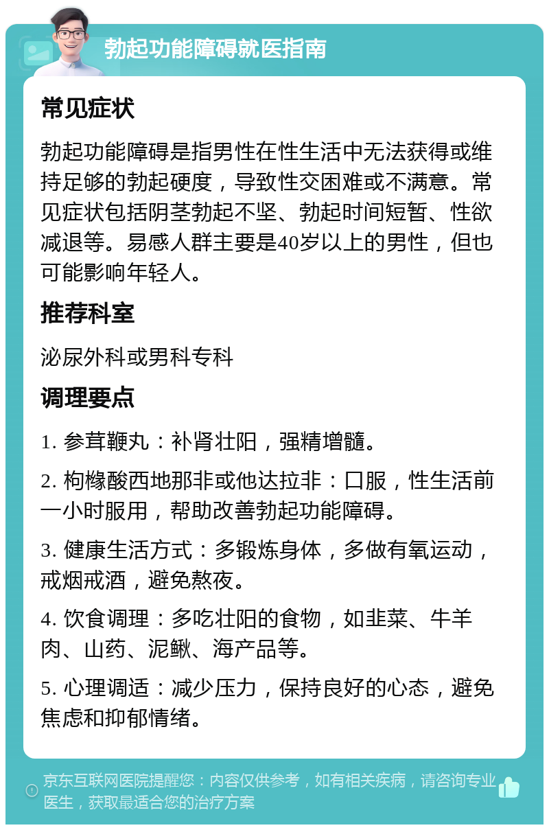 勃起功能障碍就医指南 常见症状 勃起功能障碍是指男性在性生活中无法获得或维持足够的勃起硬度，导致性交困难或不满意。常见症状包括阴茎勃起不坚、勃起时间短暂、性欲减退等。易感人群主要是40岁以上的男性，但也可能影响年轻人。 推荐科室 泌尿外科或男科专科 调理要点 1. 参茸鞭丸：补肾壮阳，强精增髓。 2. 枸橼酸西地那非或他达拉非：口服，性生活前一小时服用，帮助改善勃起功能障碍。 3. 健康生活方式：多锻炼身体，多做有氧运动，戒烟戒酒，避免熬夜。 4. 饮食调理：多吃壮阳的食物，如韭菜、牛羊肉、山药、泥鳅、海产品等。 5. 心理调适：减少压力，保持良好的心态，避免焦虑和抑郁情绪。