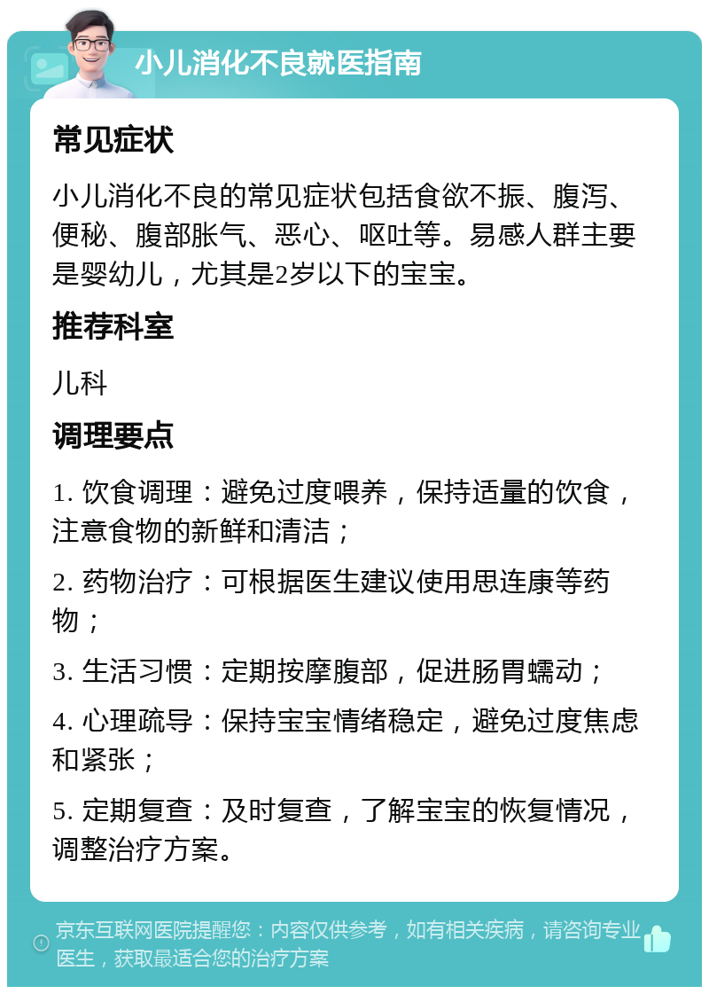 小儿消化不良就医指南 常见症状 小儿消化不良的常见症状包括食欲不振、腹泻、便秘、腹部胀气、恶心、呕吐等。易感人群主要是婴幼儿，尤其是2岁以下的宝宝。 推荐科室 儿科 调理要点 1. 饮食调理：避免过度喂养，保持适量的饮食，注意食物的新鲜和清洁； 2. 药物治疗：可根据医生建议使用思连康等药物； 3. 生活习惯：定期按摩腹部，促进肠胃蠕动； 4. 心理疏导：保持宝宝情绪稳定，避免过度焦虑和紧张； 5. 定期复查：及时复查，了解宝宝的恢复情况，调整治疗方案。