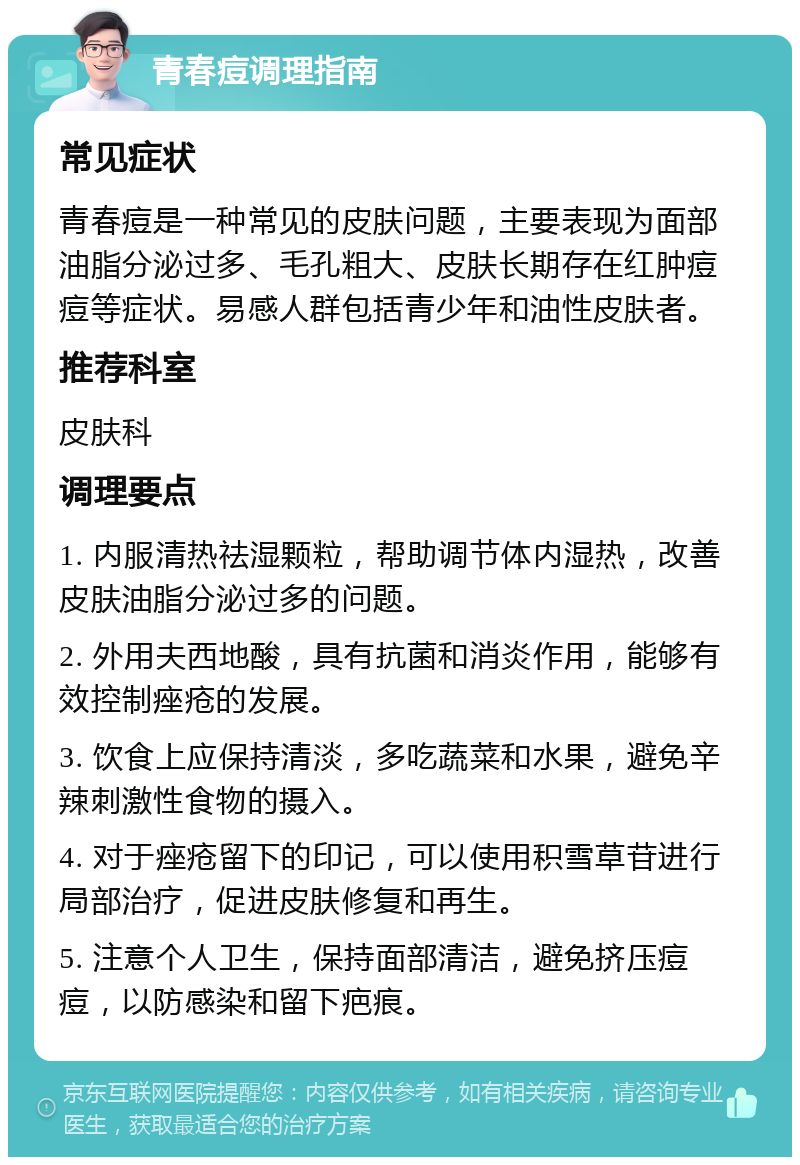 青春痘调理指南 常见症状 青春痘是一种常见的皮肤问题，主要表现为面部油脂分泌过多、毛孔粗大、皮肤长期存在红肿痘痘等症状。易感人群包括青少年和油性皮肤者。 推荐科室 皮肤科 调理要点 1. 内服清热祛湿颗粒，帮助调节体内湿热，改善皮肤油脂分泌过多的问题。 2. 外用夫西地酸，具有抗菌和消炎作用，能够有效控制痤疮的发展。 3. 饮食上应保持清淡，多吃蔬菜和水果，避免辛辣刺激性食物的摄入。 4. 对于痤疮留下的印记，可以使用积雪草苷进行局部治疗，促进皮肤修复和再生。 5. 注意个人卫生，保持面部清洁，避免挤压痘痘，以防感染和留下疤痕。