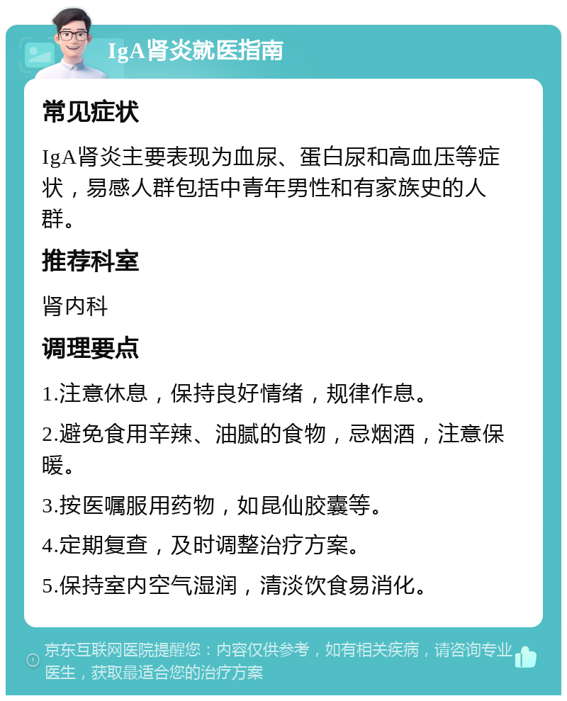 IgA肾炎就医指南 常见症状 IgA肾炎主要表现为血尿、蛋白尿和高血压等症状，易感人群包括中青年男性和有家族史的人群。 推荐科室 肾内科 调理要点 1.注意休息，保持良好情绪，规律作息。 2.避免食用辛辣、油腻的食物，忌烟酒，注意保暖。 3.按医嘱服用药物，如昆仙胶囊等。 4.定期复查，及时调整治疗方案。 5.保持室内空气湿润，清淡饮食易消化。