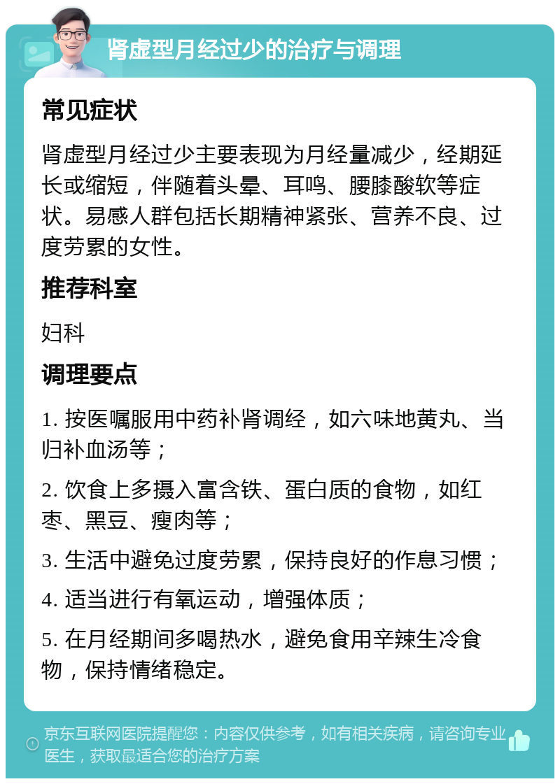 肾虚型月经过少的治疗与调理 常见症状 肾虚型月经过少主要表现为月经量减少，经期延长或缩短，伴随着头晕、耳鸣、腰膝酸软等症状。易感人群包括长期精神紧张、营养不良、过度劳累的女性。 推荐科室 妇科 调理要点 1. 按医嘱服用中药补肾调经，如六味地黄丸、当归补血汤等； 2. 饮食上多摄入富含铁、蛋白质的食物，如红枣、黑豆、瘦肉等； 3. 生活中避免过度劳累，保持良好的作息习惯； 4. 适当进行有氧运动，增强体质； 5. 在月经期间多喝热水，避免食用辛辣生冷食物，保持情绪稳定。