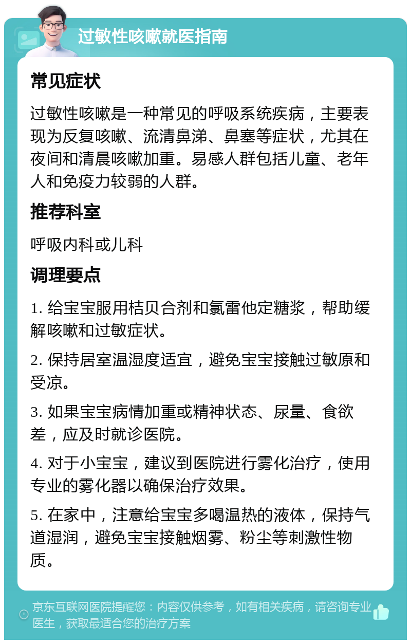 过敏性咳嗽就医指南 常见症状 过敏性咳嗽是一种常见的呼吸系统疾病，主要表现为反复咳嗽、流清鼻涕、鼻塞等症状，尤其在夜间和清晨咳嗽加重。易感人群包括儿童、老年人和免疫力较弱的人群。 推荐科室 呼吸内科或儿科 调理要点 1. 给宝宝服用桔贝合剂和氯雷他定糖浆，帮助缓解咳嗽和过敏症状。 2. 保持居室温湿度适宜，避免宝宝接触过敏原和受凉。 3. 如果宝宝病情加重或精神状态、尿量、食欲差，应及时就诊医院。 4. 对于小宝宝，建议到医院进行雾化治疗，使用专业的雾化器以确保治疗效果。 5. 在家中，注意给宝宝多喝温热的液体，保持气道湿润，避免宝宝接触烟雾、粉尘等刺激性物质。