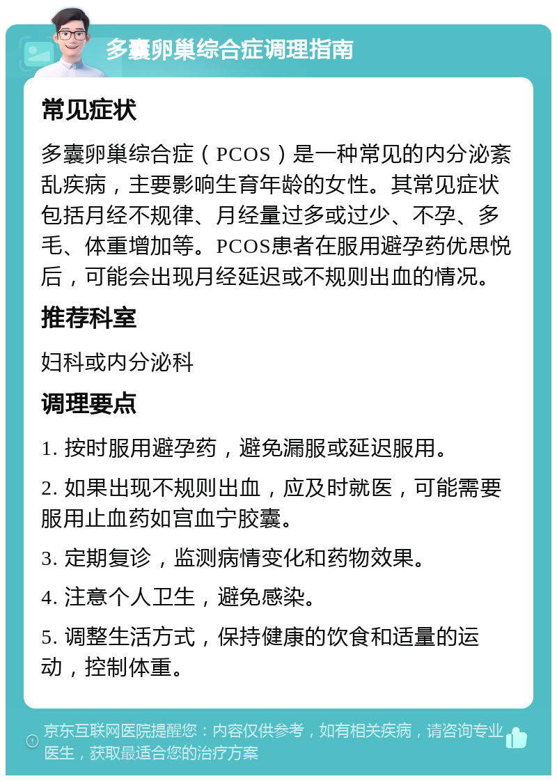 多囊卵巢综合症调理指南 常见症状 多囊卵巢综合症（PCOS）是一种常见的内分泌紊乱疾病，主要影响生育年龄的女性。其常见症状包括月经不规律、月经量过多或过少、不孕、多毛、体重增加等。PCOS患者在服用避孕药优思悦后，可能会出现月经延迟或不规则出血的情况。 推荐科室 妇科或内分泌科 调理要点 1. 按时服用避孕药，避免漏服或延迟服用。 2. 如果出现不规则出血，应及时就医，可能需要服用止血药如宫血宁胶囊。 3. 定期复诊，监测病情变化和药物效果。 4. 注意个人卫生，避免感染。 5. 调整生活方式，保持健康的饮食和适量的运动，控制体重。