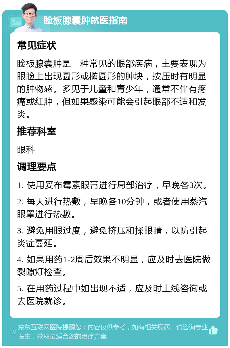 睑板腺囊肿就医指南 常见症状 睑板腺囊肿是一种常见的眼部疾病，主要表现为眼睑上出现圆形或椭圆形的肿块，按压时有明显的肿物感。多见于儿童和青少年，通常不伴有疼痛或红肿，但如果感染可能会引起眼部不适和发炎。 推荐科室 眼科 调理要点 1. 使用妥布霉素眼膏进行局部治疗，早晚各3次。 2. 每天进行热敷，早晚各10分钟，或者使用蒸汽眼罩进行热敷。 3. 避免用眼过度，避免挤压和揉眼睛，以防引起炎症蔓延。 4. 如果用药1-2周后效果不明显，应及时去医院做裂隙灯检查。 5. 在用药过程中如出现不适，应及时上线咨询或去医院就诊。