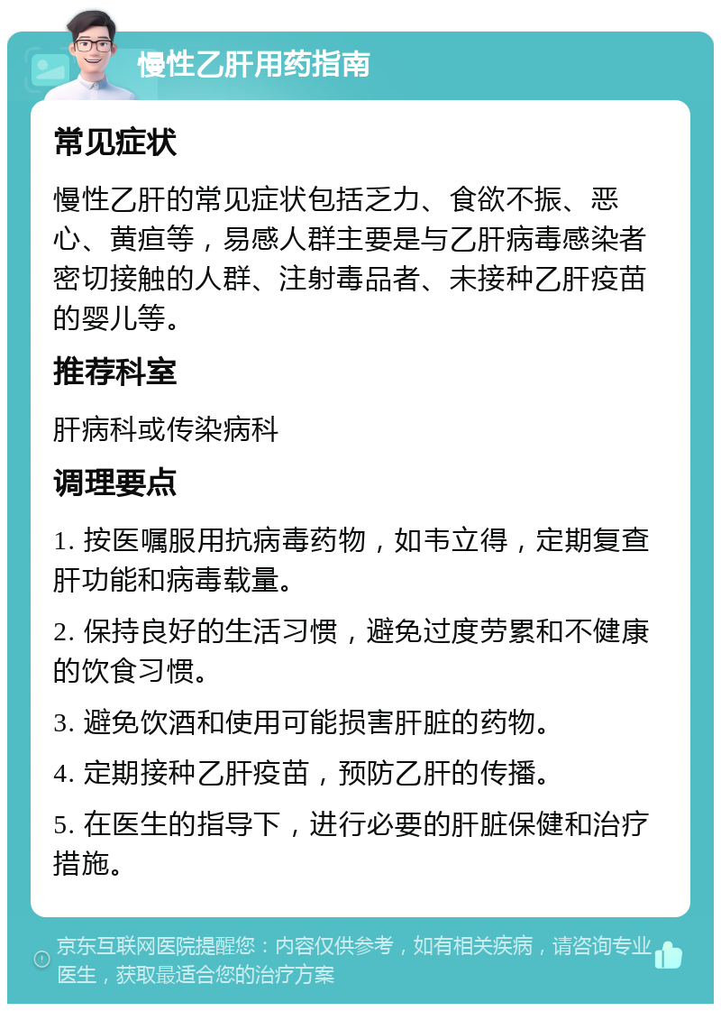 慢性乙肝用药指南 常见症状 慢性乙肝的常见症状包括乏力、食欲不振、恶心、黄疸等，易感人群主要是与乙肝病毒感染者密切接触的人群、注射毒品者、未接种乙肝疫苗的婴儿等。 推荐科室 肝病科或传染病科 调理要点 1. 按医嘱服用抗病毒药物，如韦立得，定期复查肝功能和病毒载量。 2. 保持良好的生活习惯，避免过度劳累和不健康的饮食习惯。 3. 避免饮酒和使用可能损害肝脏的药物。 4. 定期接种乙肝疫苗，预防乙肝的传播。 5. 在医生的指导下，进行必要的肝脏保健和治疗措施。