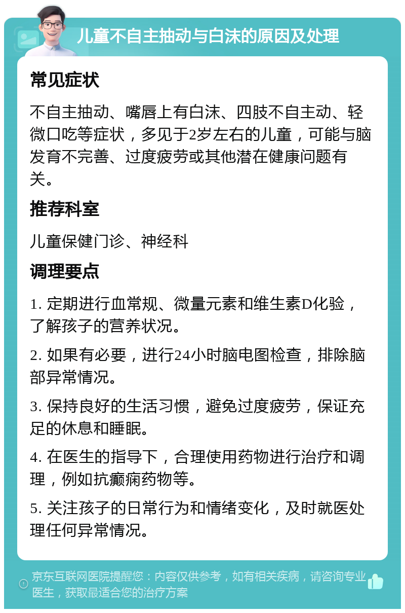 儿童不自主抽动与白沫的原因及处理 常见症状 不自主抽动、嘴唇上有白沫、四肢不自主动、轻微口吃等症状，多见于2岁左右的儿童，可能与脑发育不完善、过度疲劳或其他潜在健康问题有关。 推荐科室 儿童保健门诊、神经科 调理要点 1. 定期进行血常规、微量元素和维生素D化验，了解孩子的营养状况。 2. 如果有必要，进行24小时脑电图检查，排除脑部异常情况。 3. 保持良好的生活习惯，避免过度疲劳，保证充足的休息和睡眠。 4. 在医生的指导下，合理使用药物进行治疗和调理，例如抗癫痫药物等。 5. 关注孩子的日常行为和情绪变化，及时就医处理任何异常情况。