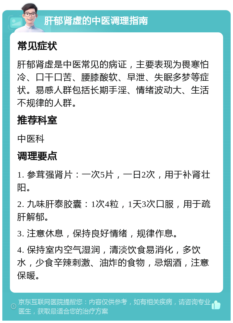 肝郁肾虚的中医调理指南 常见症状 肝郁肾虚是中医常见的病证，主要表现为畏寒怕冷、口干口苦、腰膝酸软、早泄、失眠多梦等症状。易感人群包括长期手淫、情绪波动大、生活不规律的人群。 推荐科室 中医科 调理要点 1. 参茸强肾片：一次5片，一日2次，用于补肾壮阳。 2. 九味肝泰胶囊：1次4粒，1天3次口服，用于疏肝解郁。 3. 注意休息，保持良好情绪，规律作息。 4. 保持室内空气湿润，清淡饮食易消化，多饮水，少食辛辣刺激、油炸的食物，忌烟酒，注意保暖。