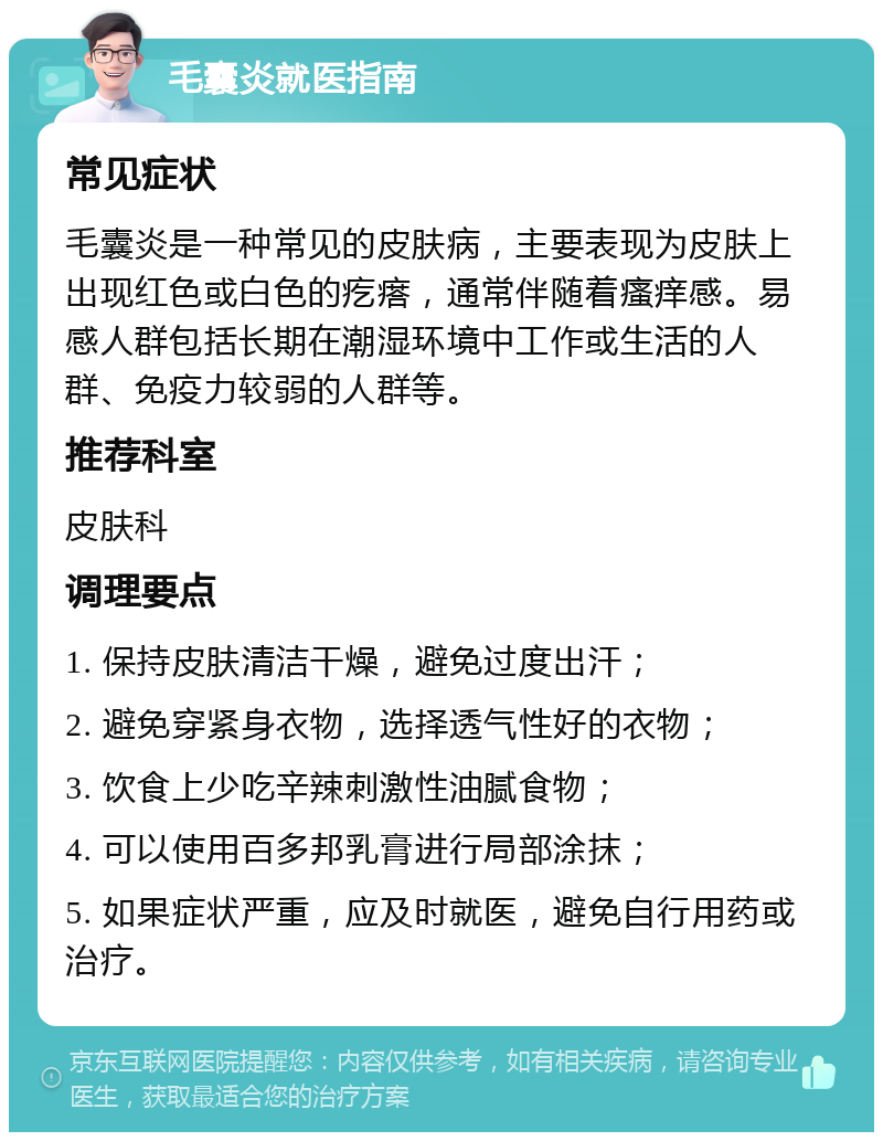 毛囊炎就医指南 常见症状 毛囊炎是一种常见的皮肤病，主要表现为皮肤上出现红色或白色的疙瘩，通常伴随着瘙痒感。易感人群包括长期在潮湿环境中工作或生活的人群、免疫力较弱的人群等。 推荐科室 皮肤科 调理要点 1. 保持皮肤清洁干燥，避免过度出汗； 2. 避免穿紧身衣物，选择透气性好的衣物； 3. 饮食上少吃辛辣刺激性油腻食物； 4. 可以使用百多邦乳膏进行局部涂抹； 5. 如果症状严重，应及时就医，避免自行用药或治疗。