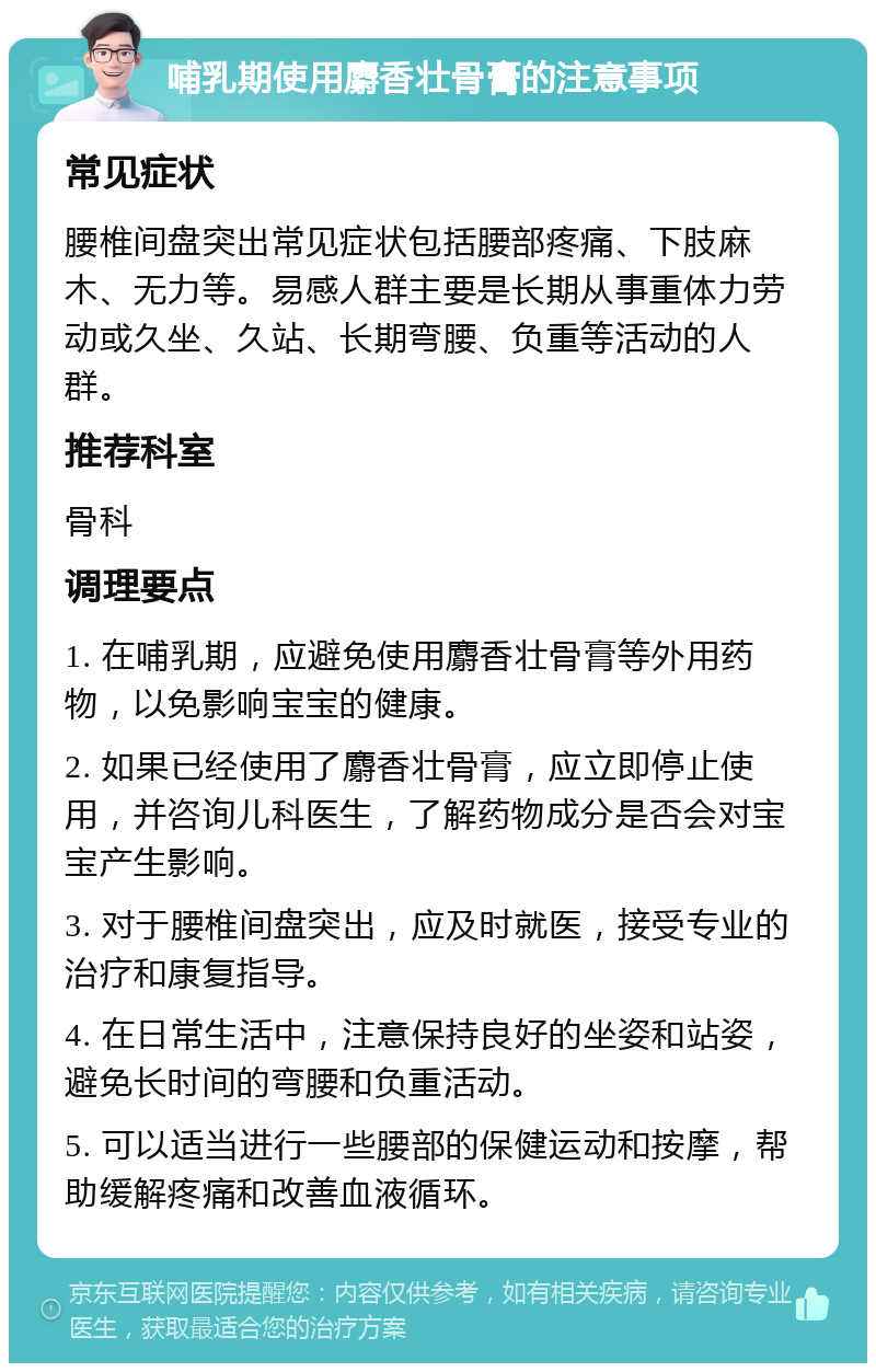 哺乳期使用麝香壮骨膏的注意事项 常见症状 腰椎间盘突出常见症状包括腰部疼痛、下肢麻木、无力等。易感人群主要是长期从事重体力劳动或久坐、久站、长期弯腰、负重等活动的人群。 推荐科室 骨科 调理要点 1. 在哺乳期，应避免使用麝香壮骨膏等外用药物，以免影响宝宝的健康。 2. 如果已经使用了麝香壮骨膏，应立即停止使用，并咨询儿科医生，了解药物成分是否会对宝宝产生影响。 3. 对于腰椎间盘突出，应及时就医，接受专业的治疗和康复指导。 4. 在日常生活中，注意保持良好的坐姿和站姿，避免长时间的弯腰和负重活动。 5. 可以适当进行一些腰部的保健运动和按摩，帮助缓解疼痛和改善血液循环。