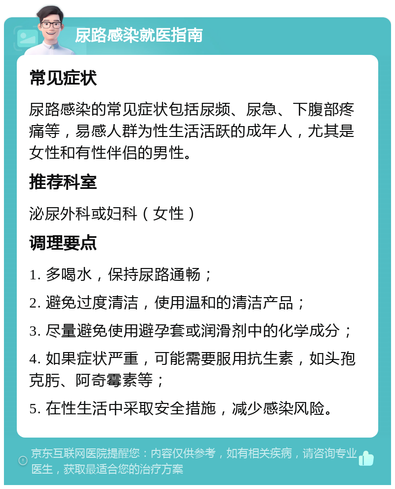 尿路感染就医指南 常见症状 尿路感染的常见症状包括尿频、尿急、下腹部疼痛等，易感人群为性生活活跃的成年人，尤其是女性和有性伴侣的男性。 推荐科室 泌尿外科或妇科（女性） 调理要点 1. 多喝水，保持尿路通畅； 2. 避免过度清洁，使用温和的清洁产品； 3. 尽量避免使用避孕套或润滑剂中的化学成分； 4. 如果症状严重，可能需要服用抗生素，如头孢克肟、阿奇霉素等； 5. 在性生活中采取安全措施，减少感染风险。