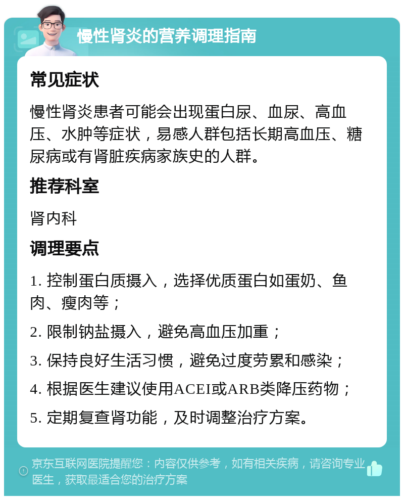 慢性肾炎的营养调理指南 常见症状 慢性肾炎患者可能会出现蛋白尿、血尿、高血压、水肿等症状，易感人群包括长期高血压、糖尿病或有肾脏疾病家族史的人群。 推荐科室 肾内科 调理要点 1. 控制蛋白质摄入，选择优质蛋白如蛋奶、鱼肉、瘦肉等； 2. 限制钠盐摄入，避免高血压加重； 3. 保持良好生活习惯，避免过度劳累和感染； 4. 根据医生建议使用ACEI或ARB类降压药物； 5. 定期复查肾功能，及时调整治疗方案。