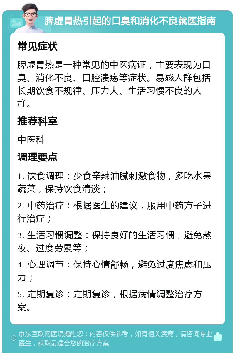 脾虚胃热引起的口臭和消化不良就医指南 常见症状 脾虚胃热是一种常见的中医病证，主要表现为口臭、消化不良、口腔溃疡等症状。易感人群包括长期饮食不规律、压力大、生活习惯不良的人群。 推荐科室 中医科 调理要点 1. 饮食调理：少食辛辣油腻刺激食物，多吃水果蔬菜，保持饮食清淡； 2. 中药治疗：根据医生的建议，服用中药方子进行治疗； 3. 生活习惯调整：保持良好的生活习惯，避免熬夜、过度劳累等； 4. 心理调节：保持心情舒畅，避免过度焦虑和压力； 5. 定期复诊：定期复诊，根据病情调整治疗方案。