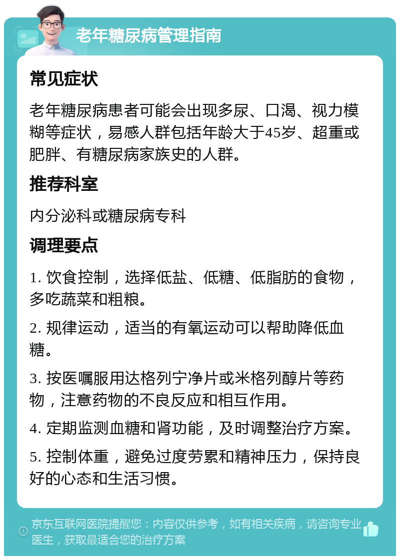 老年糖尿病管理指南 常见症状 老年糖尿病患者可能会出现多尿、口渴、视力模糊等症状，易感人群包括年龄大于45岁、超重或肥胖、有糖尿病家族史的人群。 推荐科室 内分泌科或糖尿病专科 调理要点 1. 饮食控制，选择低盐、低糖、低脂肪的食物，多吃蔬菜和粗粮。 2. 规律运动，适当的有氧运动可以帮助降低血糖。 3. 按医嘱服用达格列宁净片或米格列醇片等药物，注意药物的不良反应和相互作用。 4. 定期监测血糖和肾功能，及时调整治疗方案。 5. 控制体重，避免过度劳累和精神压力，保持良好的心态和生活习惯。