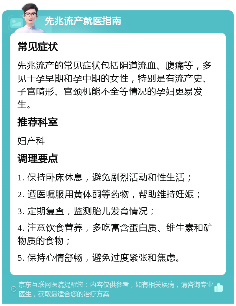 先兆流产就医指南 常见症状 先兆流产的常见症状包括阴道流血、腹痛等，多见于孕早期和孕中期的女性，特别是有流产史、子宫畸形、宫颈机能不全等情况的孕妇更易发生。 推荐科室 妇产科 调理要点 1. 保持卧床休息，避免剧烈活动和性生活； 2. 遵医嘱服用黄体酮等药物，帮助维持妊娠； 3. 定期复查，监测胎儿发育情况； 4. 注意饮食营养，多吃富含蛋白质、维生素和矿物质的食物； 5. 保持心情舒畅，避免过度紧张和焦虑。