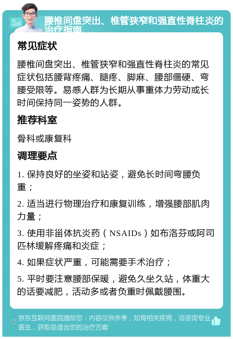 腰椎间盘突出、椎管狭窄和强直性脊柱炎的治疗指南 常见症状 腰椎间盘突出、椎管狭窄和强直性脊柱炎的常见症状包括腰背疼痛、腿疼、脚麻、腰部僵硬、弯腰受限等。易感人群为长期从事重体力劳动或长时间保持同一姿势的人群。 推荐科室 骨科或康复科 调理要点 1. 保持良好的坐姿和站姿，避免长时间弯腰负重； 2. 适当进行物理治疗和康复训练，增强腰部肌肉力量； 3. 使用非甾体抗炎药（NSAIDs）如布洛芬或阿司匹林缓解疼痛和炎症； 4. 如果症状严重，可能需要手术治疗； 5. 平时要注意腰部保暖，避免久坐久站，体重大的话要减肥，活动多或者负重时佩戴腰围。