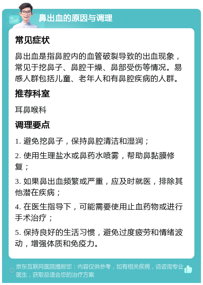 鼻出血的原因与调理 常见症状 鼻出血是指鼻腔内的血管破裂导致的出血现象，常见于挖鼻子、鼻腔干燥、鼻部受伤等情况。易感人群包括儿童、老年人和有鼻腔疾病的人群。 推荐科室 耳鼻喉科 调理要点 1. 避免挖鼻子，保持鼻腔清洁和湿润； 2. 使用生理盐水或鼻药水喷雾，帮助鼻黏膜修复； 3. 如果鼻出血频繁或严重，应及时就医，排除其他潜在疾病； 4. 在医生指导下，可能需要使用止血药物或进行手术治疗； 5. 保持良好的生活习惯，避免过度疲劳和情绪波动，增强体质和免疫力。