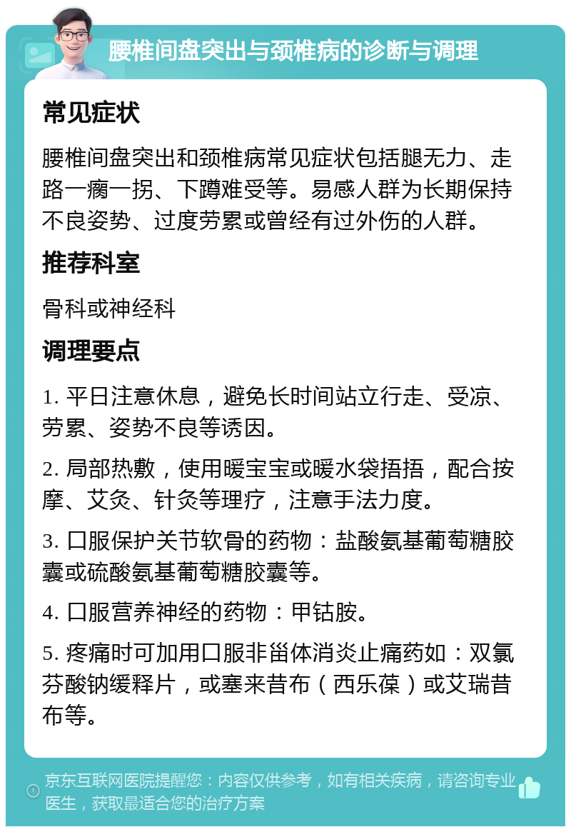 腰椎间盘突出与颈椎病的诊断与调理 常见症状 腰椎间盘突出和颈椎病常见症状包括腿无力、走路一瘸一拐、下蹲难受等。易感人群为长期保持不良姿势、过度劳累或曾经有过外伤的人群。 推荐科室 骨科或神经科 调理要点 1. 平日注意休息，避免长时间站立行走、受凉、劳累、姿势不良等诱因。 2. 局部热敷，使用暖宝宝或暖水袋捂捂，配合按摩、艾灸、针灸等理疗，注意手法力度。 3. 口服保护关节软骨的药物：盐酸氨基葡萄糖胶囊或硫酸氨基葡萄糖胶囊等。 4. 口服营养神经的药物：甲钴胺。 5. 疼痛时可加用口服非甾体消炎止痛药如：双氯芬酸钠缓释片，或塞来昔布（西乐葆）或艾瑞昔布等。