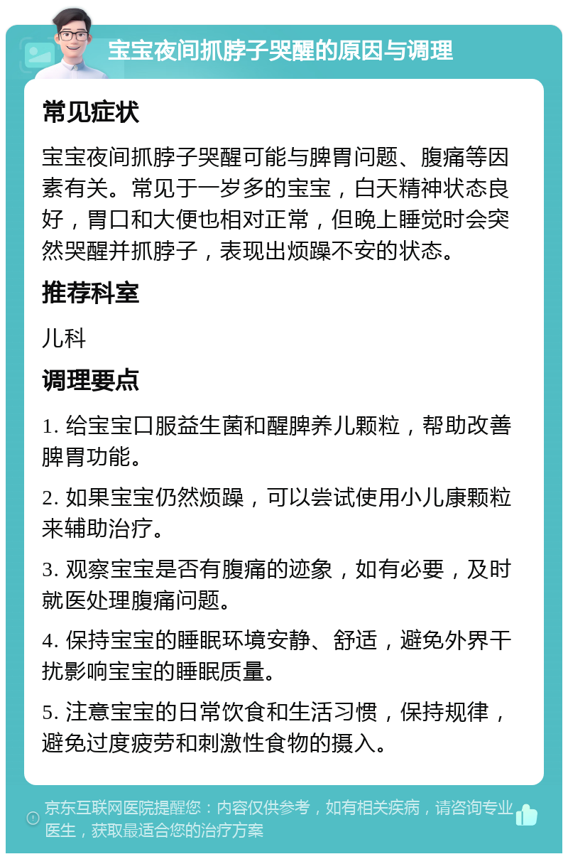 宝宝夜间抓脖子哭醒的原因与调理 常见症状 宝宝夜间抓脖子哭醒可能与脾胃问题、腹痛等因素有关。常见于一岁多的宝宝，白天精神状态良好，胃口和大便也相对正常，但晚上睡觉时会突然哭醒并抓脖子，表现出烦躁不安的状态。 推荐科室 儿科 调理要点 1. 给宝宝口服益生菌和醒脾养儿颗粒，帮助改善脾胃功能。 2. 如果宝宝仍然烦躁，可以尝试使用小儿康颗粒来辅助治疗。 3. 观察宝宝是否有腹痛的迹象，如有必要，及时就医处理腹痛问题。 4. 保持宝宝的睡眠环境安静、舒适，避免外界干扰影响宝宝的睡眠质量。 5. 注意宝宝的日常饮食和生活习惯，保持规律，避免过度疲劳和刺激性食物的摄入。