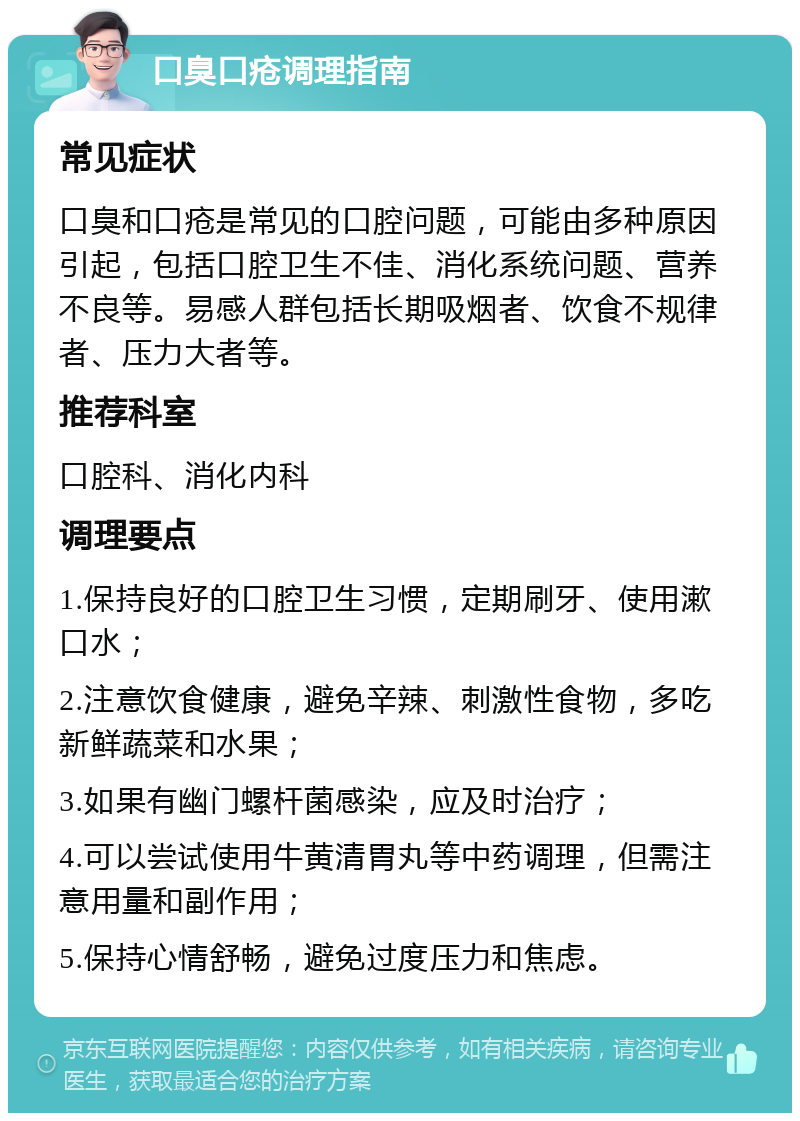 口臭口疮调理指南 常见症状 口臭和口疮是常见的口腔问题，可能由多种原因引起，包括口腔卫生不佳、消化系统问题、营养不良等。易感人群包括长期吸烟者、饮食不规律者、压力大者等。 推荐科室 口腔科、消化内科 调理要点 1.保持良好的口腔卫生习惯，定期刷牙、使用漱口水； 2.注意饮食健康，避免辛辣、刺激性食物，多吃新鲜蔬菜和水果； 3.如果有幽门螺杆菌感染，应及时治疗； 4.可以尝试使用牛黄清胃丸等中药调理，但需注意用量和副作用； 5.保持心情舒畅，避免过度压力和焦虑。