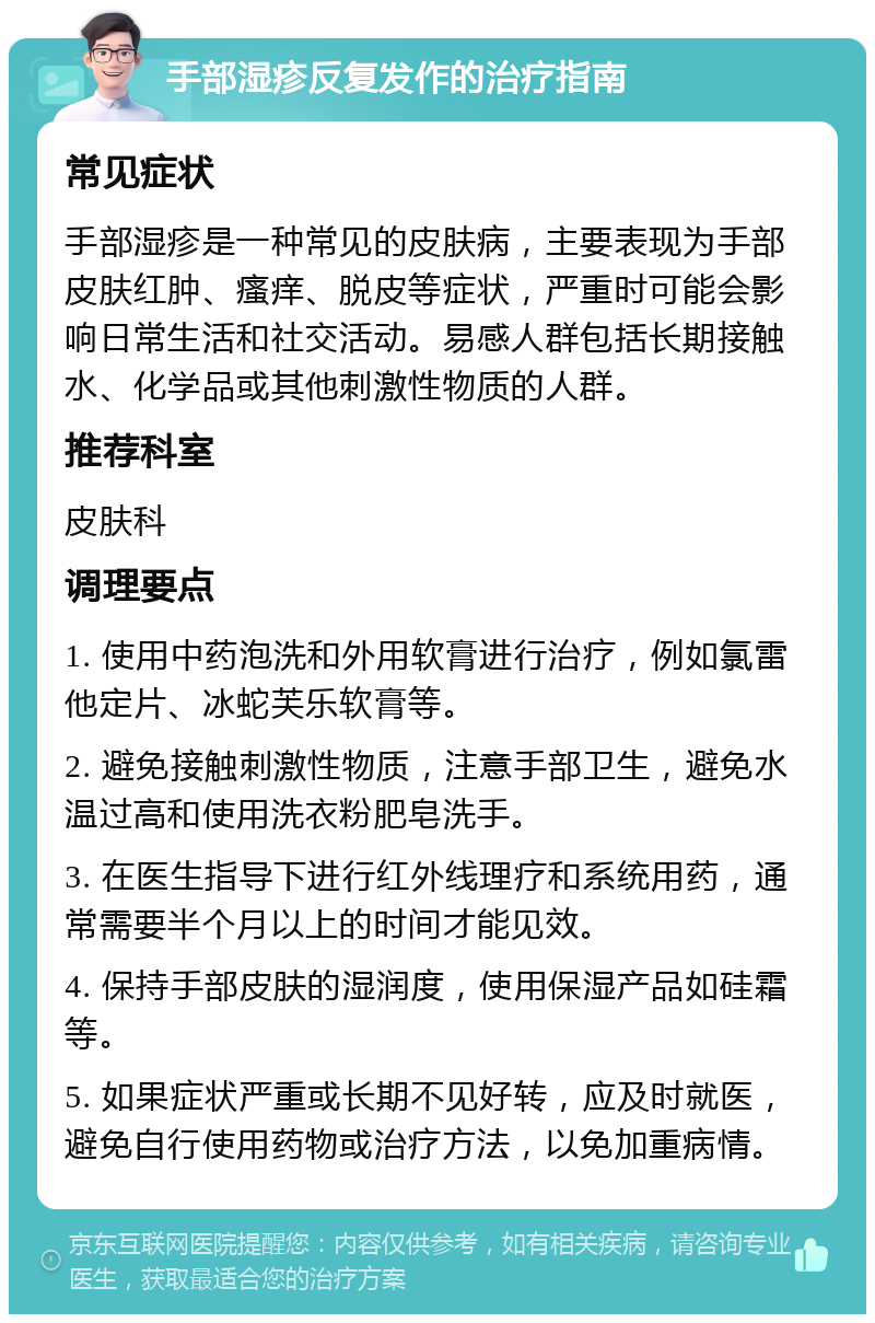 手部湿疹反复发作的治疗指南 常见症状 手部湿疹是一种常见的皮肤病，主要表现为手部皮肤红肿、瘙痒、脱皮等症状，严重时可能会影响日常生活和社交活动。易感人群包括长期接触水、化学品或其他刺激性物质的人群。 推荐科室 皮肤科 调理要点 1. 使用中药泡洗和外用软膏进行治疗，例如氯雷他定片、冰蛇芙乐软膏等。 2. 避免接触刺激性物质，注意手部卫生，避免水温过高和使用洗衣粉肥皂洗手。 3. 在医生指导下进行红外线理疗和系统用药，通常需要半个月以上的时间才能见效。 4. 保持手部皮肤的湿润度，使用保湿产品如硅霜等。 5. 如果症状严重或长期不见好转，应及时就医，避免自行使用药物或治疗方法，以免加重病情。