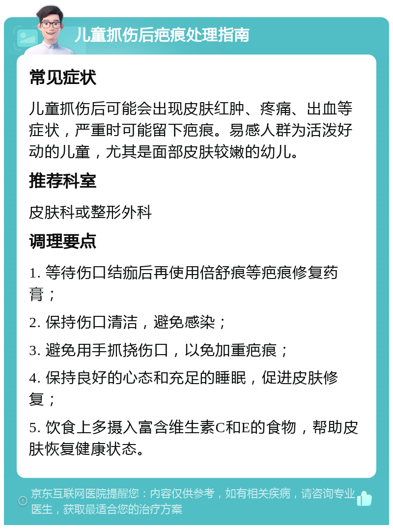 儿童抓伤后疤痕处理指南 常见症状 儿童抓伤后可能会出现皮肤红肿、疼痛、出血等症状，严重时可能留下疤痕。易感人群为活泼好动的儿童，尤其是面部皮肤较嫩的幼儿。 推荐科室 皮肤科或整形外科 调理要点 1. 等待伤口结痂后再使用倍舒痕等疤痕修复药膏； 2. 保持伤口清洁，避免感染； 3. 避免用手抓挠伤口，以免加重疤痕； 4. 保持良好的心态和充足的睡眠，促进皮肤修复； 5. 饮食上多摄入富含维生素C和E的食物，帮助皮肤恢复健康状态。