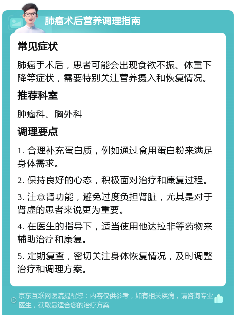 肺癌术后营养调理指南 常见症状 肺癌手术后，患者可能会出现食欲不振、体重下降等症状，需要特别关注营养摄入和恢复情况。 推荐科室 肿瘤科、胸外科 调理要点 1. 合理补充蛋白质，例如通过食用蛋白粉来满足身体需求。 2. 保持良好的心态，积极面对治疗和康复过程。 3. 注意肾功能，避免过度负担肾脏，尤其是对于肾虚的患者来说更为重要。 4. 在医生的指导下，适当使用他达拉非等药物来辅助治疗和康复。 5. 定期复查，密切关注身体恢复情况，及时调整治疗和调理方案。