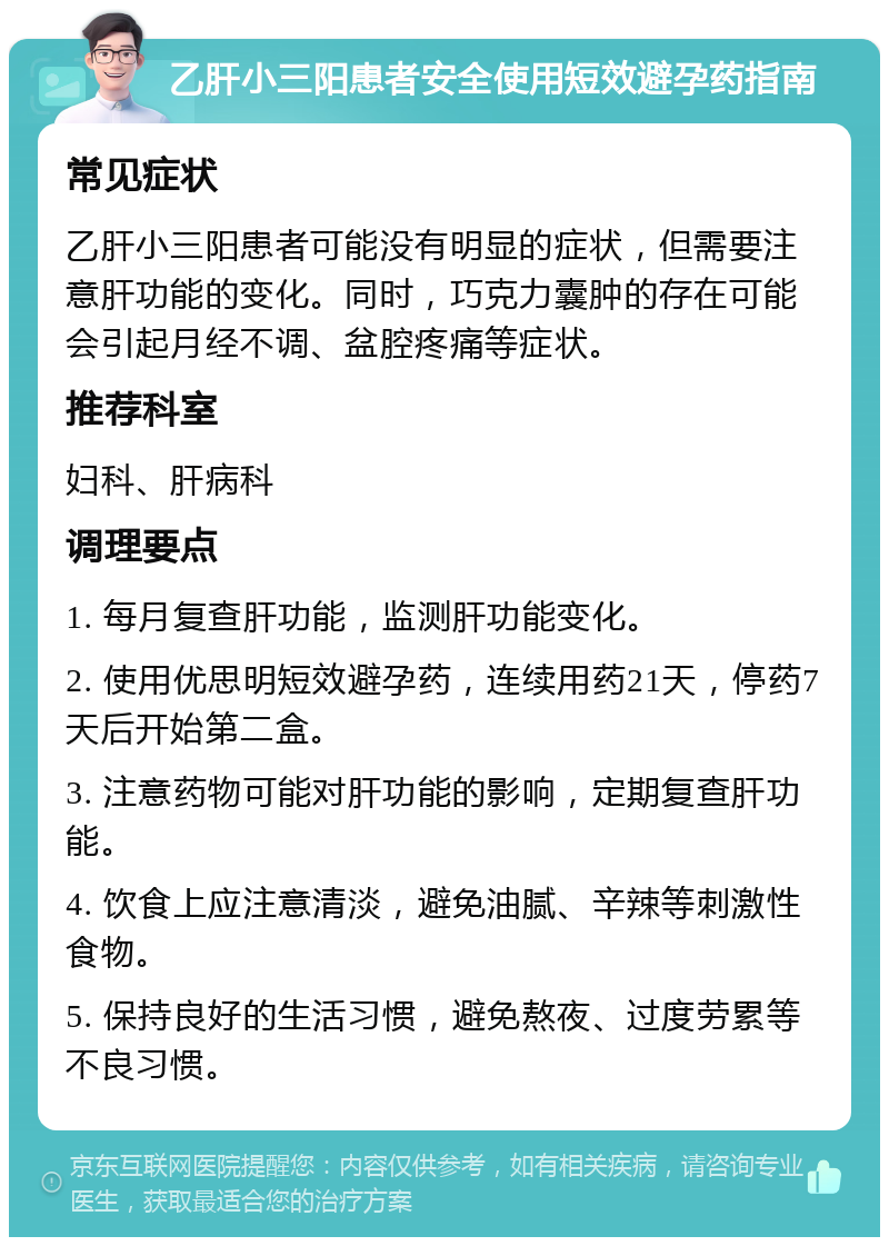 乙肝小三阳患者安全使用短效避孕药指南 常见症状 乙肝小三阳患者可能没有明显的症状，但需要注意肝功能的变化。同时，巧克力囊肿的存在可能会引起月经不调、盆腔疼痛等症状。 推荐科室 妇科、肝病科 调理要点 1. 每月复查肝功能，监测肝功能变化。 2. 使用优思明短效避孕药，连续用药21天，停药7天后开始第二盒。 3. 注意药物可能对肝功能的影响，定期复查肝功能。 4. 饮食上应注意清淡，避免油腻、辛辣等刺激性食物。 5. 保持良好的生活习惯，避免熬夜、过度劳累等不良习惯。