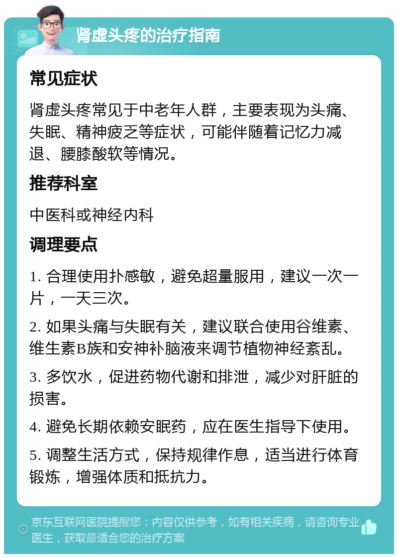 肾虚头疼的治疗指南 常见症状 肾虚头疼常见于中老年人群，主要表现为头痛、失眠、精神疲乏等症状，可能伴随着记忆力减退、腰膝酸软等情况。 推荐科室 中医科或神经内科 调理要点 1. 合理使用扑感敏，避免超量服用，建议一次一片，一天三次。 2. 如果头痛与失眠有关，建议联合使用谷维素、维生素B族和安神补脑液来调节植物神经紊乱。 3. 多饮水，促进药物代谢和排泄，减少对肝脏的损害。 4. 避免长期依赖安眠药，应在医生指导下使用。 5. 调整生活方式，保持规律作息，适当进行体育锻炼，增强体质和抵抗力。