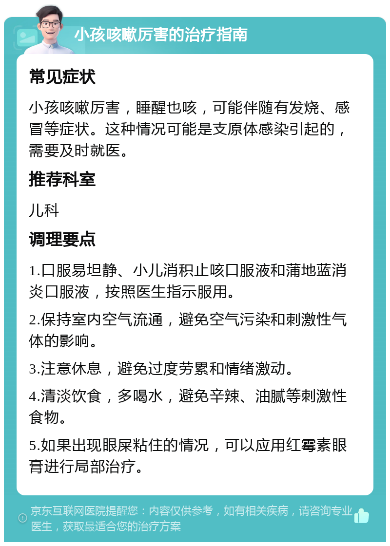 小孩咳嗽厉害的治疗指南 常见症状 小孩咳嗽厉害，睡醒也咳，可能伴随有发烧、感冒等症状。这种情况可能是支原体感染引起的，需要及时就医。 推荐科室 儿科 调理要点 1.口服易坦静、小儿消积止咳口服液和蒲地蓝消炎口服液，按照医生指示服用。 2.保持室内空气流通，避免空气污染和刺激性气体的影响。 3.注意休息，避免过度劳累和情绪激动。 4.清淡饮食，多喝水，避免辛辣、油腻等刺激性食物。 5.如果出现眼屎粘住的情况，可以应用红霉素眼膏进行局部治疗。