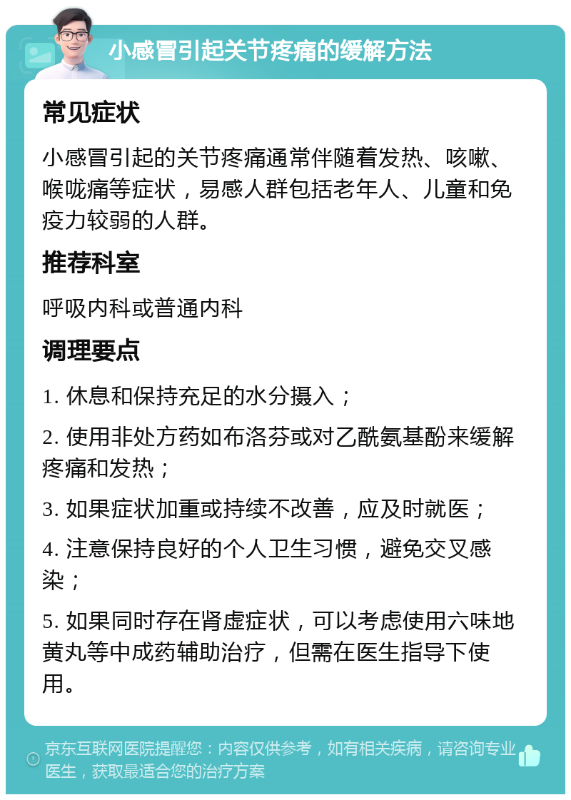 小感冒引起关节疼痛的缓解方法 常见症状 小感冒引起的关节疼痛通常伴随着发热、咳嗽、喉咙痛等症状，易感人群包括老年人、儿童和免疫力较弱的人群。 推荐科室 呼吸内科或普通内科 调理要点 1. 休息和保持充足的水分摄入； 2. 使用非处方药如布洛芬或对乙酰氨基酚来缓解疼痛和发热； 3. 如果症状加重或持续不改善，应及时就医； 4. 注意保持良好的个人卫生习惯，避免交叉感染； 5. 如果同时存在肾虚症状，可以考虑使用六味地黄丸等中成药辅助治疗，但需在医生指导下使用。