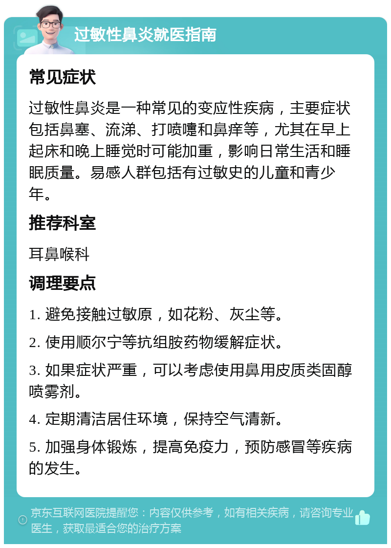 过敏性鼻炎就医指南 常见症状 过敏性鼻炎是一种常见的变应性疾病，主要症状包括鼻塞、流涕、打喷嚏和鼻痒等，尤其在早上起床和晚上睡觉时可能加重，影响日常生活和睡眠质量。易感人群包括有过敏史的儿童和青少年。 推荐科室 耳鼻喉科 调理要点 1. 避免接触过敏原，如花粉、灰尘等。 2. 使用顺尔宁等抗组胺药物缓解症状。 3. 如果症状严重，可以考虑使用鼻用皮质类固醇喷雾剂。 4. 定期清洁居住环境，保持空气清新。 5. 加强身体锻炼，提高免疫力，预防感冒等疾病的发生。