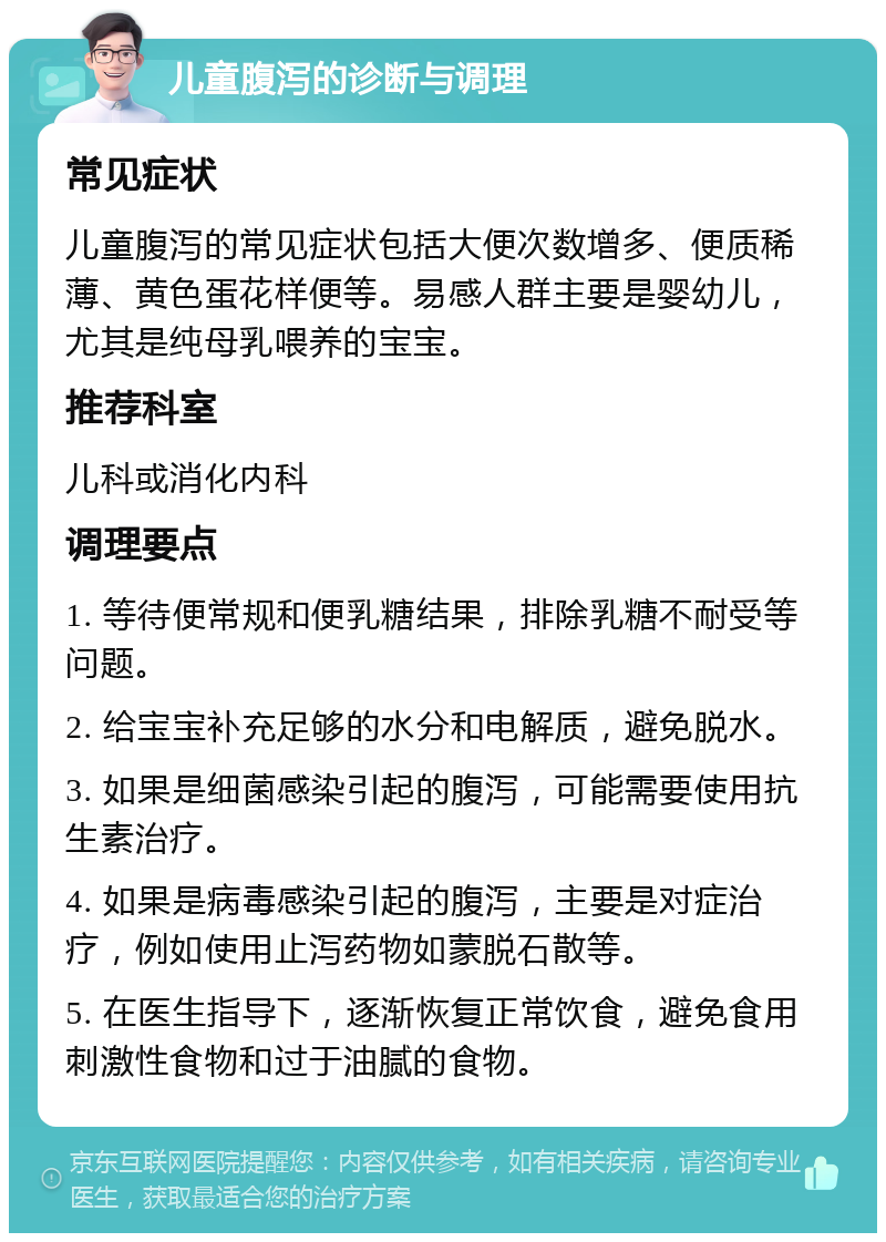 儿童腹泻的诊断与调理 常见症状 儿童腹泻的常见症状包括大便次数增多、便质稀薄、黄色蛋花样便等。易感人群主要是婴幼儿，尤其是纯母乳喂养的宝宝。 推荐科室 儿科或消化内科 调理要点 1. 等待便常规和便乳糖结果，排除乳糖不耐受等问题。 2. 给宝宝补充足够的水分和电解质，避免脱水。 3. 如果是细菌感染引起的腹泻，可能需要使用抗生素治疗。 4. 如果是病毒感染引起的腹泻，主要是对症治疗，例如使用止泻药物如蒙脱石散等。 5. 在医生指导下，逐渐恢复正常饮食，避免食用刺激性食物和过于油腻的食物。