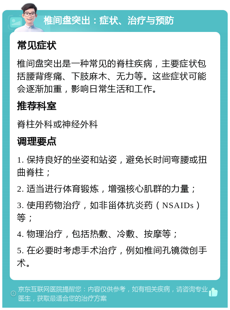 椎间盘突出：症状、治疗与预防 常见症状 椎间盘突出是一种常见的脊柱疾病，主要症状包括腰背疼痛、下肢麻木、无力等。这些症状可能会逐渐加重，影响日常生活和工作。 推荐科室 脊柱外科或神经外科 调理要点 1. 保持良好的坐姿和站姿，避免长时间弯腰或扭曲脊柱； 2. 适当进行体育锻炼，增强核心肌群的力量； 3. 使用药物治疗，如非甾体抗炎药（NSAIDs）等； 4. 物理治疗，包括热敷、冷敷、按摩等； 5. 在必要时考虑手术治疗，例如椎间孔镜微创手术。