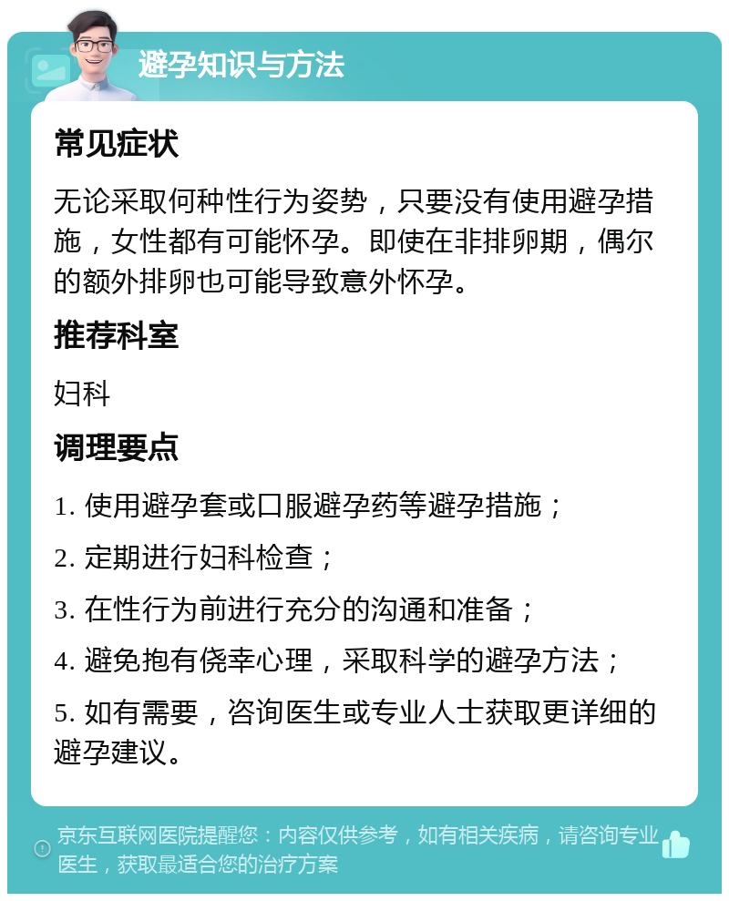 避孕知识与方法 常见症状 无论采取何种性行为姿势，只要没有使用避孕措施，女性都有可能怀孕。即使在非排卵期，偶尔的额外排卵也可能导致意外怀孕。 推荐科室 妇科 调理要点 1. 使用避孕套或口服避孕药等避孕措施； 2. 定期进行妇科检查； 3. 在性行为前进行充分的沟通和准备； 4. 避免抱有侥幸心理，采取科学的避孕方法； 5. 如有需要，咨询医生或专业人士获取更详细的避孕建议。