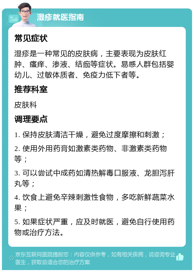 湿疹就医指南 常见症状 湿疹是一种常见的皮肤病，主要表现为皮肤红肿、瘙痒、渗液、结痂等症状。易感人群包括婴幼儿、过敏体质者、免疫力低下者等。 推荐科室 皮肤科 调理要点 1. 保持皮肤清洁干燥，避免过度摩擦和刺激； 2. 使用外用药膏如激素类药物、非激素类药物等； 3. 可以尝试中成药如清热解毒口服液、龙胆泻肝丸等； 4. 饮食上避免辛辣刺激性食物，多吃新鲜蔬菜水果； 5. 如果症状严重，应及时就医，避免自行使用药物或治疗方法。