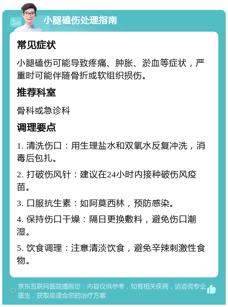 小腿磕伤处理指南 常见症状 小腿磕伤可能导致疼痛、肿胀、淤血等症状，严重时可能伴随骨折或软组织损伤。 推荐科室 骨科或急诊科 调理要点 1. 清洗伤口：用生理盐水和双氧水反复冲洗，消毒后包扎。 2. 打破伤风针：建议在24小时内接种破伤风疫苗。 3. 口服抗生素：如阿莫西林，预防感染。 4. 保持伤口干燥：隔日更换敷料，避免伤口潮湿。 5. 饮食调理：注意清淡饮食，避免辛辣刺激性食物。