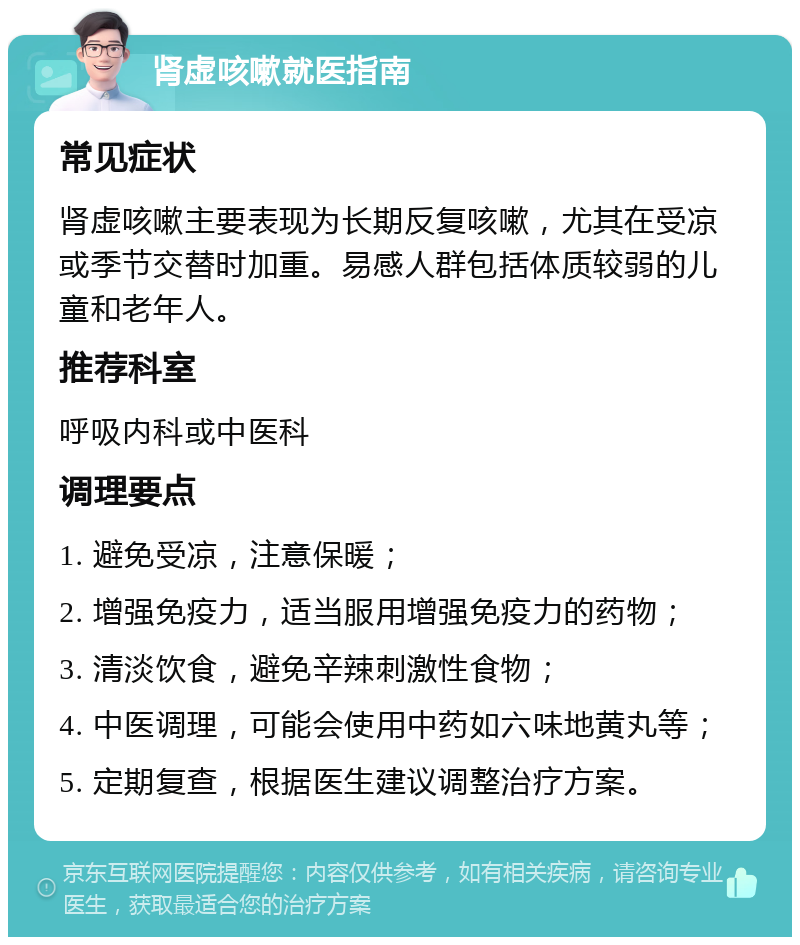 肾虚咳嗽就医指南 常见症状 肾虚咳嗽主要表现为长期反复咳嗽，尤其在受凉或季节交替时加重。易感人群包括体质较弱的儿童和老年人。 推荐科室 呼吸内科或中医科 调理要点 1. 避免受凉，注意保暖； 2. 增强免疫力，适当服用增强免疫力的药物； 3. 清淡饮食，避免辛辣刺激性食物； 4. 中医调理，可能会使用中药如六味地黄丸等； 5. 定期复查，根据医生建议调整治疗方案。