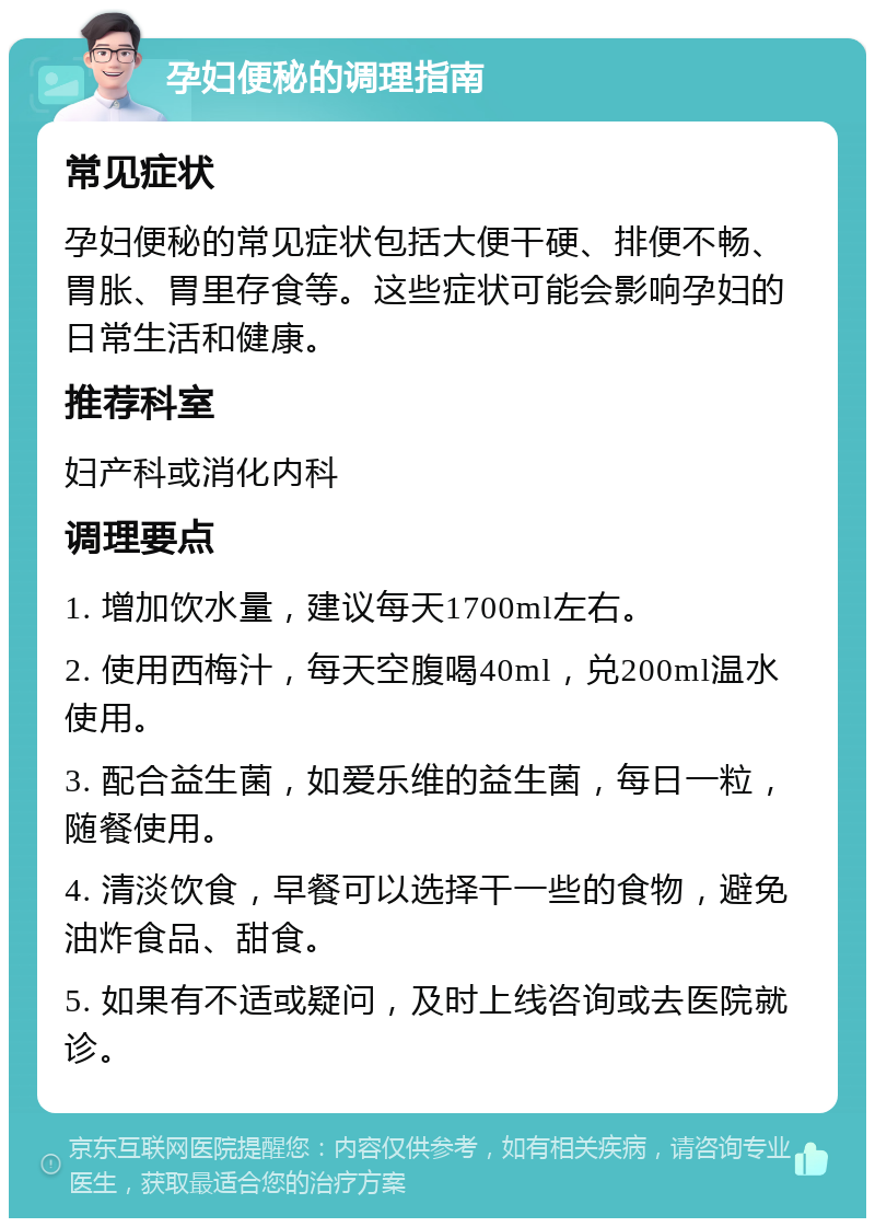 孕妇便秘的调理指南 常见症状 孕妇便秘的常见症状包括大便干硬、排便不畅、胃胀、胃里存食等。这些症状可能会影响孕妇的日常生活和健康。 推荐科室 妇产科或消化内科 调理要点 1. 增加饮水量，建议每天1700ml左右。 2. 使用西梅汁，每天空腹喝40ml，兑200ml温水使用。 3. 配合益生菌，如爱乐维的益生菌，每日一粒，随餐使用。 4. 清淡饮食，早餐可以选择干一些的食物，避免油炸食品、甜食。 5. 如果有不适或疑问，及时上线咨询或去医院就诊。