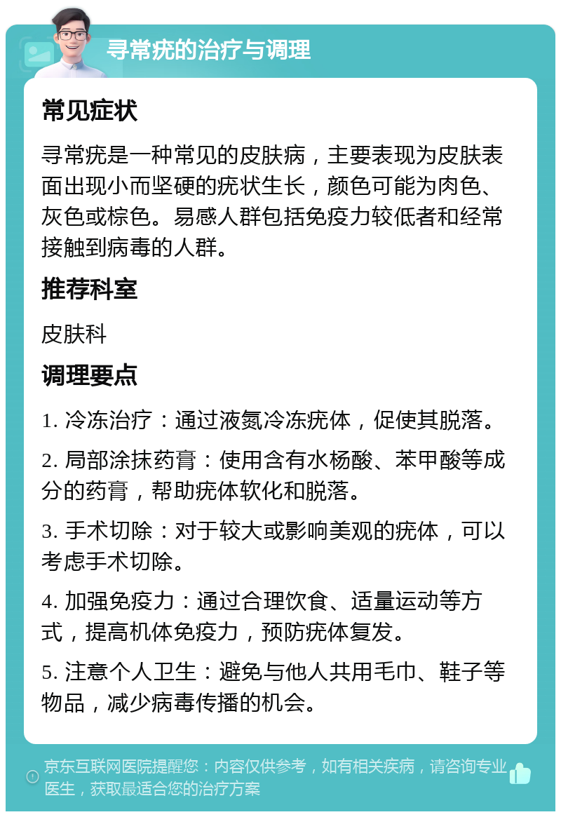 寻常疣的治疗与调理 常见症状 寻常疣是一种常见的皮肤病，主要表现为皮肤表面出现小而坚硬的疣状生长，颜色可能为肉色、灰色或棕色。易感人群包括免疫力较低者和经常接触到病毒的人群。 推荐科室 皮肤科 调理要点 1. 冷冻治疗：通过液氮冷冻疣体，促使其脱落。 2. 局部涂抹药膏：使用含有水杨酸、苯甲酸等成分的药膏，帮助疣体软化和脱落。 3. 手术切除：对于较大或影响美观的疣体，可以考虑手术切除。 4. 加强免疫力：通过合理饮食、适量运动等方式，提高机体免疫力，预防疣体复发。 5. 注意个人卫生：避免与他人共用毛巾、鞋子等物品，减少病毒传播的机会。